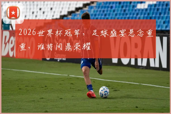 2026世界杯冠军，足球盛宴悬念重重，谁将问鼎荣耀