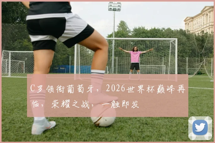 C罗领衔葡萄牙，2026世界杯巅峰再临，荣耀之战，一触即发