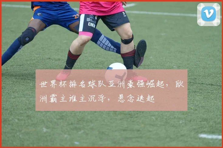 世界杯排名球队亚洲豪强崛起，欧洲霸主谁主沉浮，悬念迭起