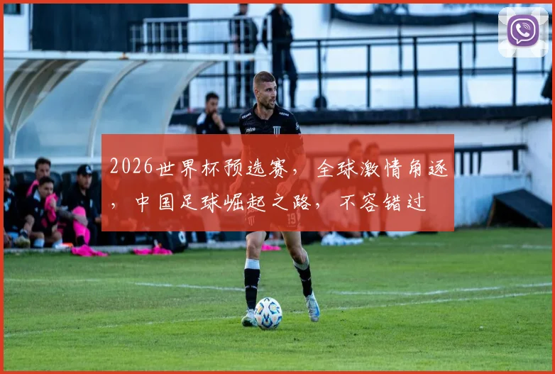 2026世界杯预选赛，全球激情角逐，中国足球崛起之路，不容错过