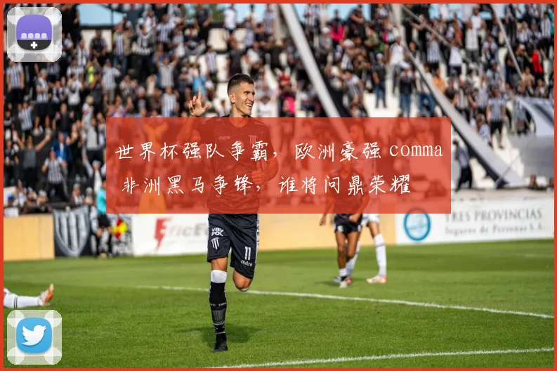世界杯强队争霸，欧洲豪强 comma 非洲黑马争锋，谁将问鼎荣耀
