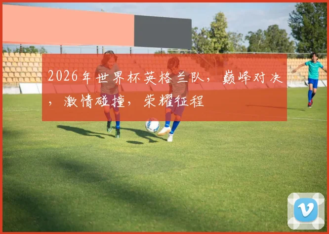 2026年世界杯英格兰队，巅峰对决，激情碰撞，荣耀征程