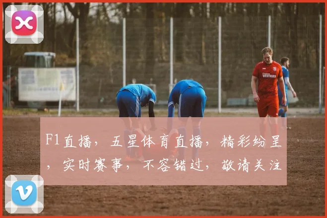 F1直播，五星体育直播，精彩纷呈，实时赛事，不容错过，敬请关注