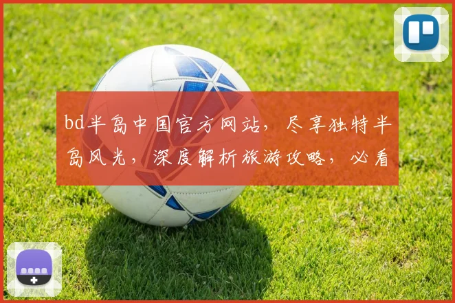 bd半岛中国官方网站，尽享独特半岛风光，深度解析旅游攻略，必看攻略逗你玩