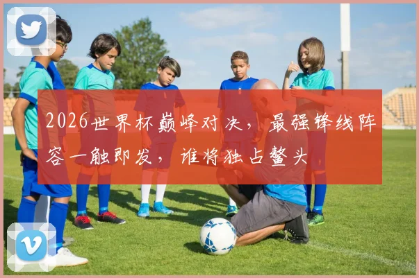 2026世界杯巅峰对决，最强锋线阵容一触即发，谁将独占鳌头