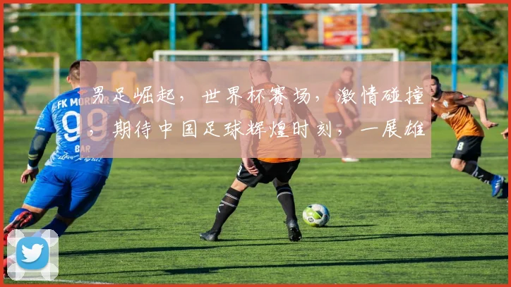 男足崛起，世界杯赛场，激情碰撞，期待中国足球辉煌时刻，一展雄风